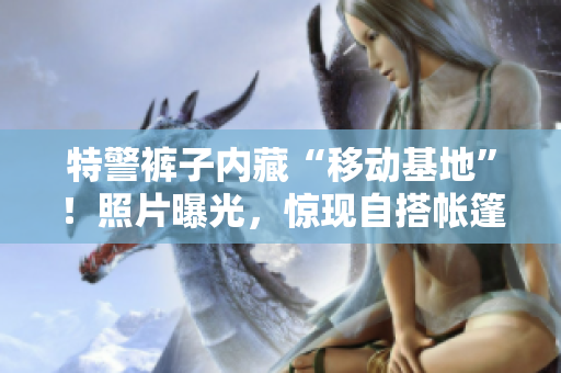 特警褲子內(nèi)藏“移動基地”！照片曝光，驚現(xiàn)自搭帳篷場景