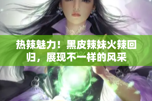 熱辣魅力！黑皮辣妹火辣回歸，展現(xiàn)不一樣的風(fēng)采