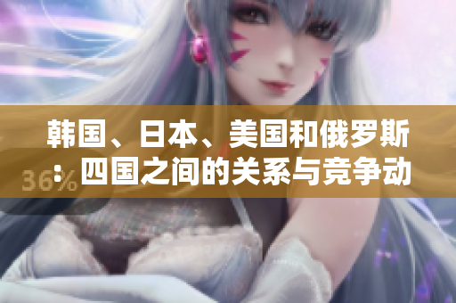 韓國、日本、美國和俄羅斯：四國之間的關(guān)系與競爭動態(tài)解析