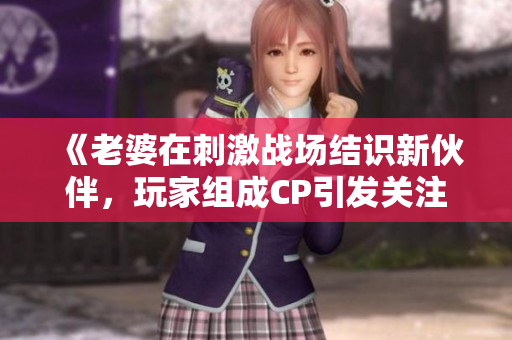 《老婆在刺激戰(zhàn)場(chǎng)結(jié)識(shí)新伙伴，玩家組成CP引發(fā)關(guān)注》