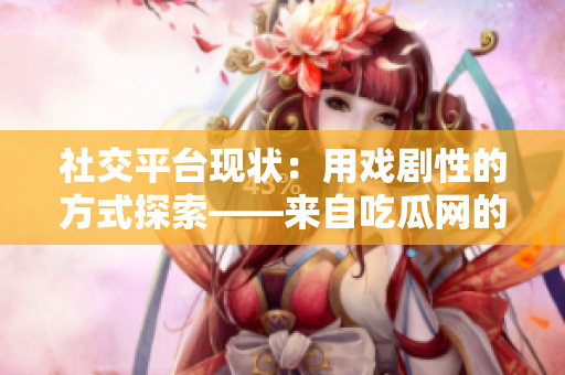 社交平臺(tái)現(xiàn)狀：用戲劇性的方式探索——來(lái)自吃瓜網(wǎng)的深度報(bào)道