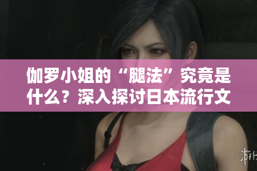 伽羅小姐的“腿法”究竟是什么？深入探討日本流行文化中的獨(dú)特現(xiàn)象