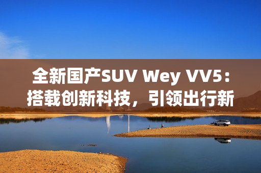 全新國產(chǎn)SUV Wey VV5：搭載創(chuàng)新科技，引領(lǐng)出行新風(fēng)尚