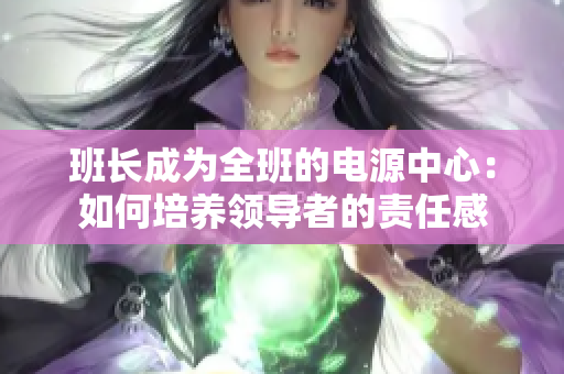 班長(zhǎng)成為全班的電源中心：如何培養(yǎng)領(lǐng)導(dǎo)者的責(zé)任感