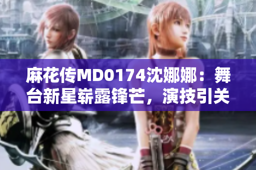 麻花傳MD0174沈娜娜：舞臺新星嶄露鋒芒，演技引關注