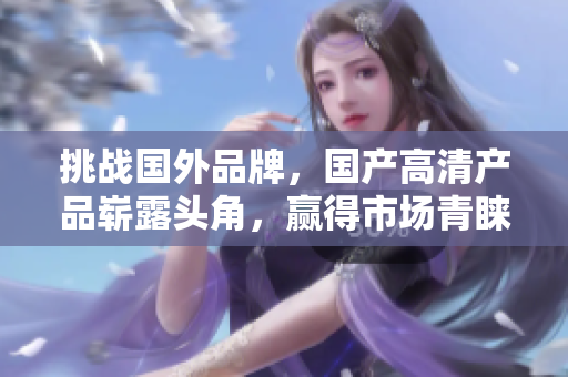 挑戰(zhàn)國(guó)外品牌，國(guó)產(chǎn)高清產(chǎn)品嶄露頭角，贏得市場(chǎng)青睞