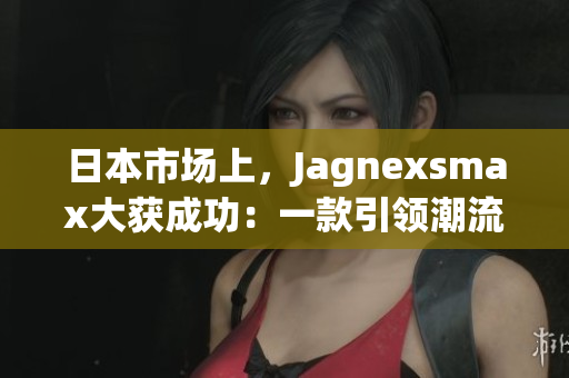 日本市場上，Jagnexsmax大獲成功：一款引領(lǐng)潮流的新產(chǎn)品