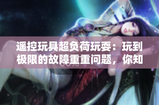 遙控玩具超負荷玩耍：玩到極限的故障重重問題，你知道嗎？