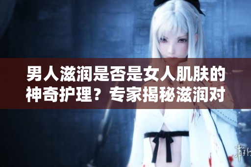 男人滋潤(rùn)是否是女人肌膚的神奇護(hù)理？專(zhuān)家揭秘滋潤(rùn)對(duì)女性皮膚的影響