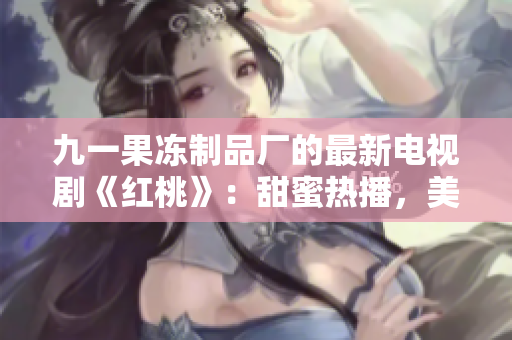 九一果凍制品廠的最新電視劇《紅桃》：甜蜜熱播，美味愛(ài)情的故事