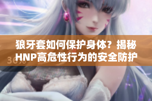 狼牙套如何保護(hù)身體？揭秘HNP高危性行為的安全防護(hù)