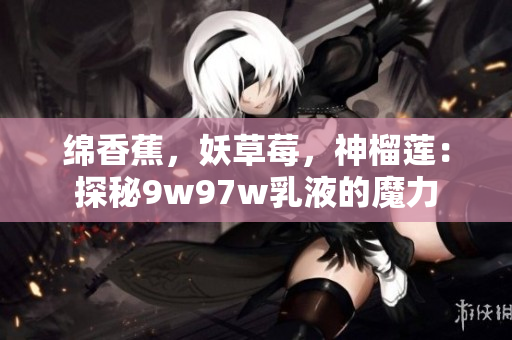 綿香蕉，妖草莓，神榴蓮：探秘9w97w乳液的魔力