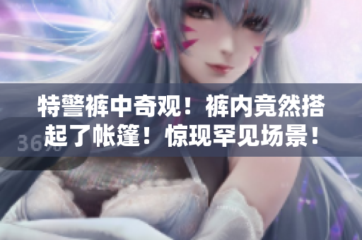特警褲中奇觀！褲內(nèi)竟然搭起了帳篷！驚現(xiàn)罕見場(chǎng)景！