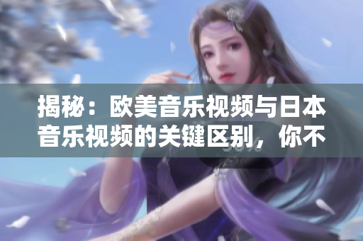 揭秘：歐美音樂(lè)視頻與日本音樂(lè)視頻的關(guān)鍵區(qū)別，你不可不知的音樂(lè)文化差異！