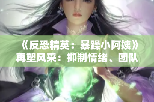 《反恐精英：暴躁小阿姨》再塑風(fēng)采：抑制情緒、團隊合作與策略的黃金法則