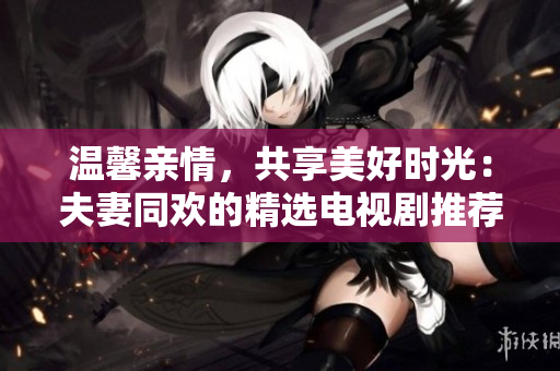 溫馨親情，共享美好時光：夫妻同歡的精選電視劇推薦