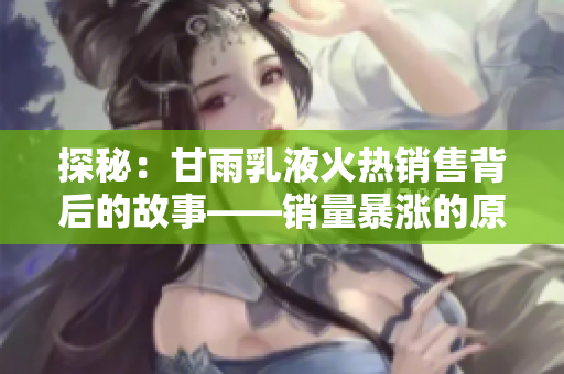 探秘：甘雨乳液火熱銷售背后的故事——銷量暴漲的原因及其產(chǎn)品特點(diǎn)分析