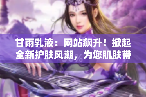 甘雨乳液：網(wǎng)站飆升！掀起全新護膚風潮，為您肌膚帶來深層滋潤與舒適體驗