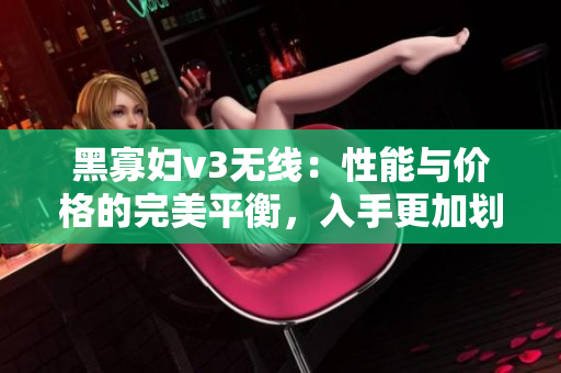 黑寡婦v3無線：性能與價(jià)格的完美平衡，入手更加劃算
