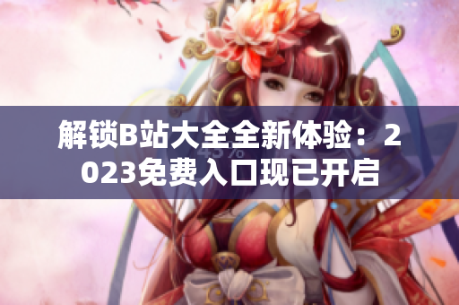 解鎖B站大全全新體驗(yàn)：2023免費(fèi)入口現(xiàn)已開啟
