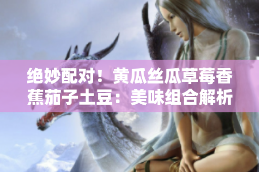 絕妙配對！黃瓜絲瓜草莓香蕉茄子土豆：美味組合解析