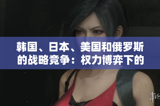 韓國、日本、美國和俄羅斯的戰(zhàn)略競爭：權(quán)力博弈下的地區(qū)對抗