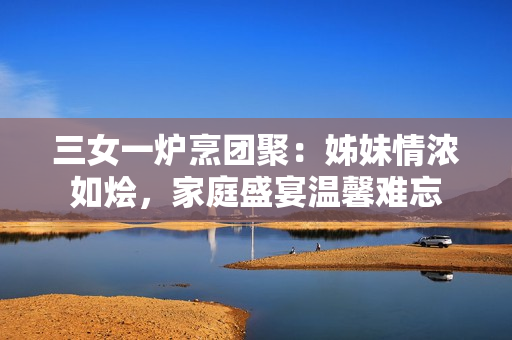 三女一爐烹團聚：姊妹情濃如燴，家庭盛宴溫馨難忘
