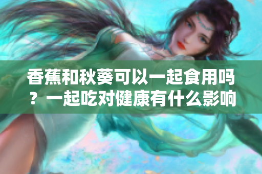香蕉和秋葵可以一起食用嗎？一起吃對健康有什么影響？