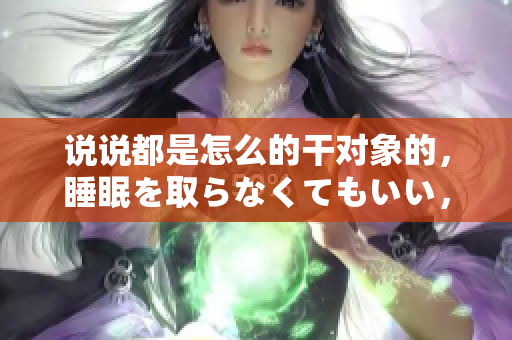 說說都是怎么的干對象的，睡眠を取らなくてもいい，睡覺抓著小雞一晚上會怎樣，睡過年紀(jì)最大的多少歲六十多，水潤緊致銷魂低吟古代，水潤緊致銷魂低吟305