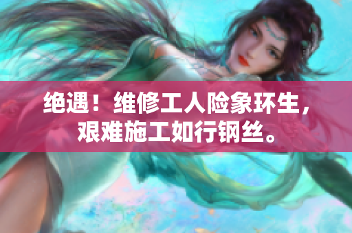 絕遇！維修工人險象環(huán)生，艱難施工如行鋼絲。