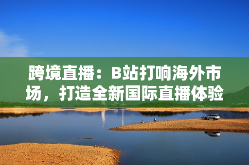 跨境直播：B站打響海外市場，打造全新國際直播體驗