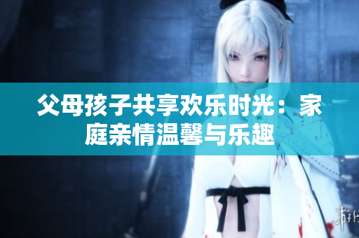 父母孩子共享歡樂(lè)時(shí)光：家庭親情溫馨與樂(lè)趣
