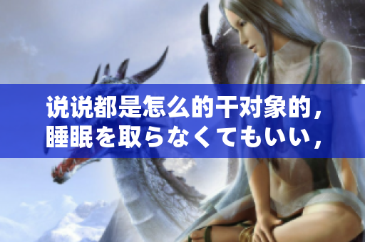 說說都是怎么的干對象的，睡眠を取らなくてもいい，睡覺抓著小雞一晚上會怎樣，睡過年紀最大的多少歲六十多，水潤緊致銷魂低吟古代，水潤緊致銷魂低吟1115