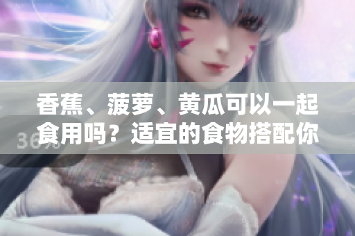 香蕉、菠蘿、黃瓜可以一起食用嗎？適宜的食物搭配你知道嗎？