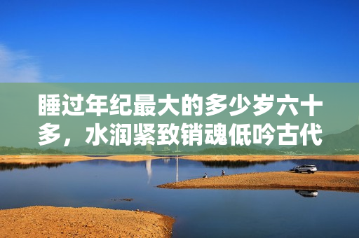 睡過年紀(jì)最大的多少歲六十多，水潤緊致銷魂低吟古代，水潤緊致銷魂低吟，說說都是怎么的干對象的，睡眠を取らなくてもいい，睡覺抓著小雞一晚上會怎樣128