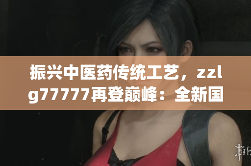 振興中醫(yī)藥傳統(tǒng)工藝，zzlg77777再登巔峰：全新國精產(chǎn)品閃耀市場