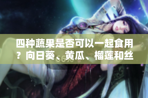 四種蔬果是否可以一起食用？向日葵、黃瓜、榴蓮和絲瓜是否相互搭配？