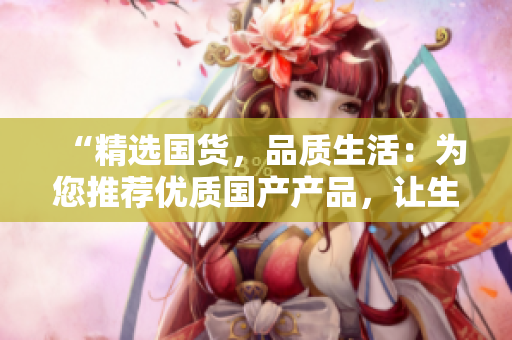 “精選國貨，品質(zhì)生活：為您推薦優(yōu)質(zhì)國產(chǎn)產(chǎn)品，讓生活更精彩！”