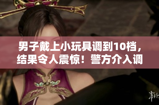男子戴上小玩具調(diào)到10檔，結(jié)果令人震驚！警方介入調(diào)查