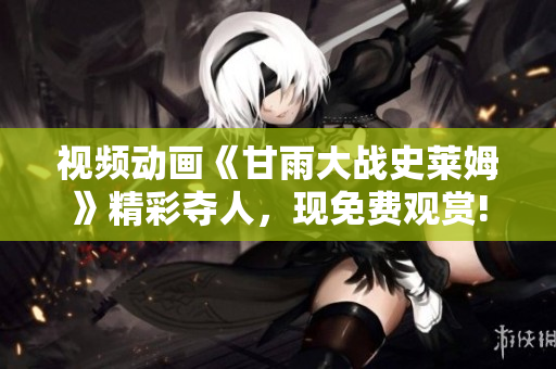 視頻動畫《甘雨大戰(zhàn)史萊姆》精彩奪人，現(xiàn)免費觀賞!