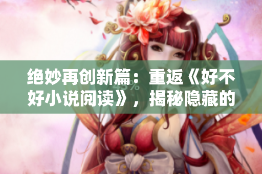 絕妙再創(chuàng)新篇：重返《好不好小說閱讀》，揭秘隱藏的故事寶藏