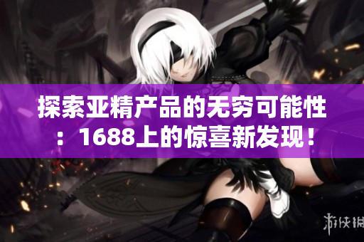 探索亞精產(chǎn)品的無窮可能性：1688上的驚喜新發(fā)現(xiàn)！