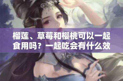 榴蓮、草莓和櫻桃可以一起食用嗎？一起吃會有什么效果？