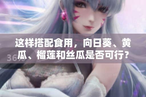 這樣搭配食用，向日葵、黃瓜、榴蓮和絲瓜是否可行？