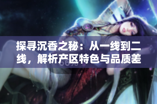 探尋沉香之秘：從一線到二線，解析產(chǎn)區(qū)特色與品質(zhì)差異