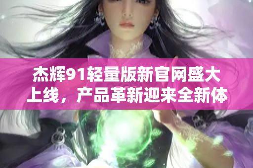 杰輝91輕量版新官網(wǎng)盛大上線，產(chǎn)品革新迎來全新體驗(yàn)