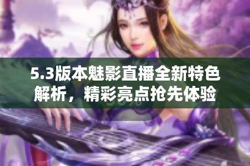 5.3版本魅影直播全新特色解析，精彩亮點(diǎn)搶先體驗(yàn)