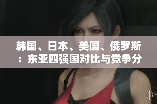 韓國(guó)、日本、美國(guó)、俄羅斯：東亞四強(qiáng)國(guó)對(duì)比與競(jìng)爭(zhēng)分析