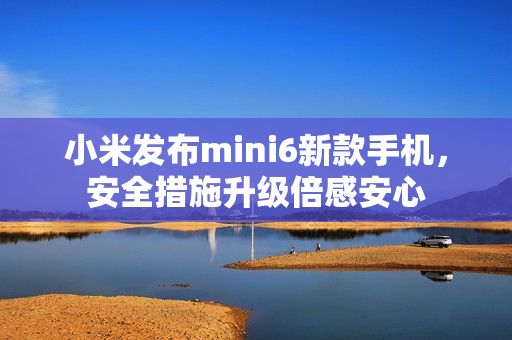 小米發(fā)布mini6新款手機(jī)，安全措施升級倍感安心