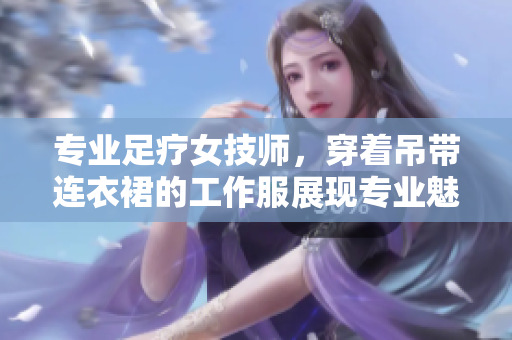 專業(yè)足療女技師，穿著吊帶連衣裙的工作服展現(xiàn)專業(yè)魅力